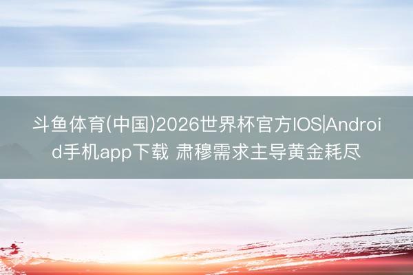 斗鱼体育(中国)2026世界杯官方IOS|Android手机app下载 肃穆需求主导黄金耗尽