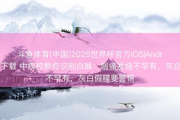 斗鱼体育(中国)2026世界杯官方IOS|Android手机app下载 中疾控教你识别白喉：咽痛发烧不罕有，灰白假膜要警惕