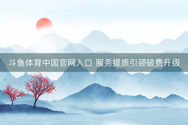 斗鱼体育中国官网入口 服务提质引颈破费升级
