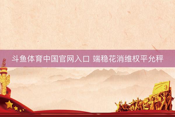 斗鱼体育中国官网入口 端稳花消维权平允秤