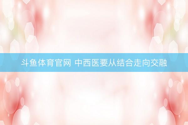斗鱼体育官网 中西医要从结合走向交融