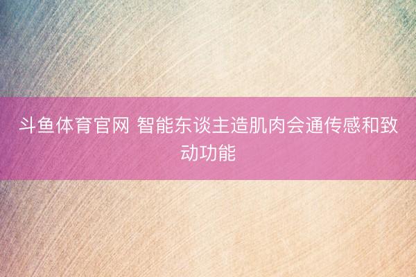 斗鱼体育官网 智能东谈主造肌肉会通传感和致动功能