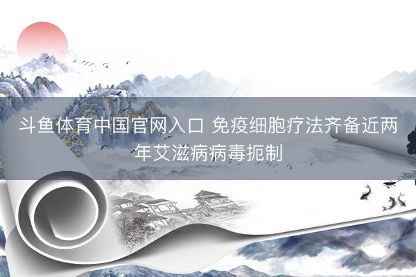 斗鱼体育中国官网入口 免疫细胞疗法齐备近两年艾滋病病毒扼制