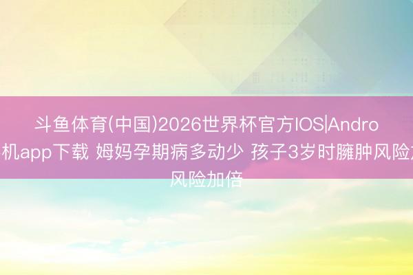 斗鱼体育(中国)2026世界杯官方IOS|Android手机app下载 姆妈孕期病多动少 孩子3岁时臃肿风险加倍