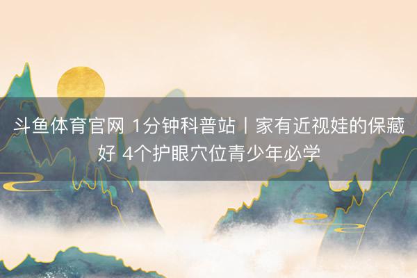 斗鱼体育官网 1分钟科普站丨家有近视娃的保藏好 4个护眼穴位青少年必学