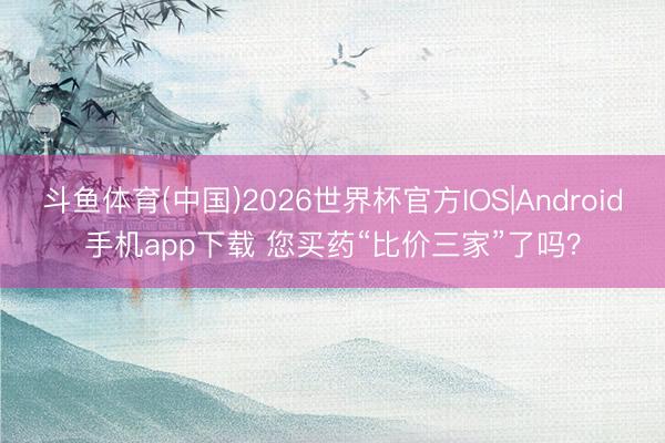 斗鱼体育(中国)2026世界杯官方IOS|Android手机app下载 您买药“比价三家”了吗?