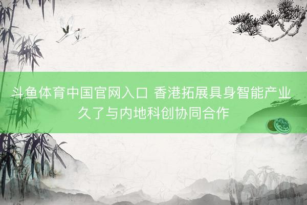 斗鱼体育中国官网入口 香港拓展具身智能产业 久了与内地科创协同合作