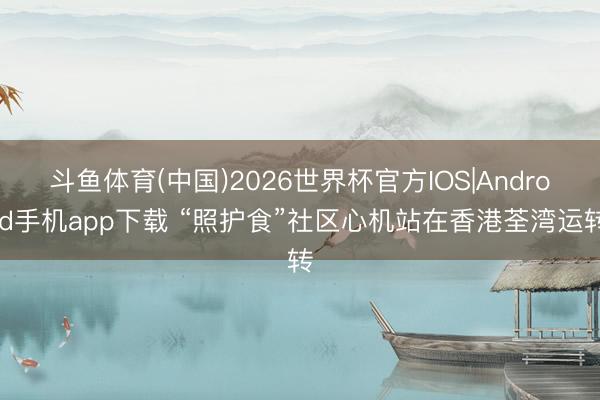 斗鱼体育(中国)2026世界杯官方IOS|Android手机app下载 “照护食”社区心机站在香港荃湾运转