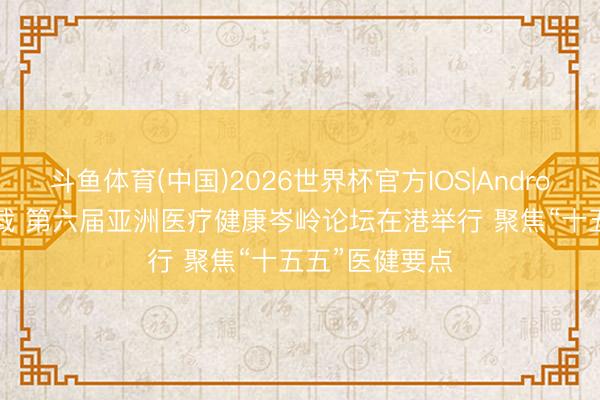 斗鱼体育(中国)2026世界杯官方IOS|Android手机app下载 第六届亚洲医疗健康岑岭论坛在港举行 聚焦“十五五”医健要点