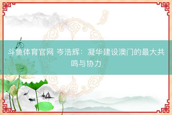 斗鱼体育官网 岑浩辉：凝华建设澳门的最大共鸣与协力