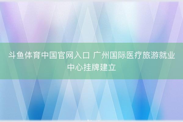 斗鱼体育中国官网入口 广州国际医疗旅游就业中心挂牌建立