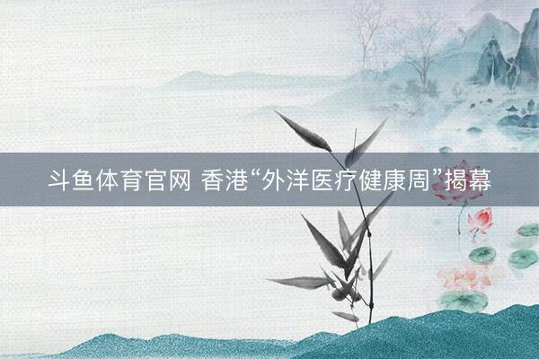 斗鱼体育官网 香港“外洋医疗健康周”揭幕