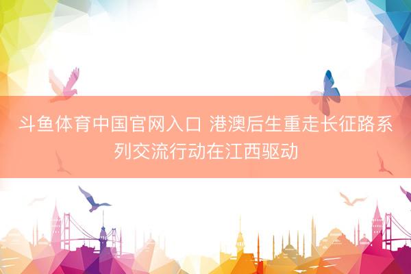 斗鱼体育中国官网入口 港澳后生重走长征路系列交流行动在江西驱动