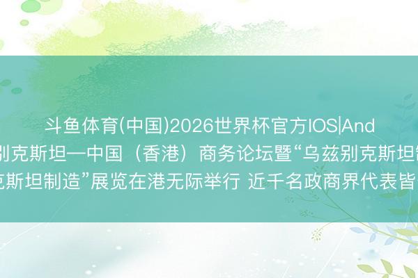 斗鱼体育(中国)2026世界杯官方IOS|Android手机app下载 乌兹别克斯坦—中国(香港)商务论坛暨“乌兹别克斯坦制造”展览在港无际举行 近千名政商界代表皆聚 共拓迷惑发展新机遇