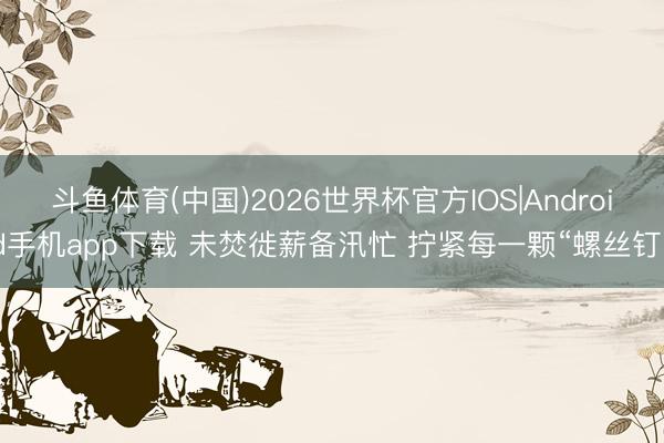 斗鱼体育(中国)2026世界杯官方IOS|Android手机app下载 未焚徙薪备汛忙 拧紧每一颗“螺丝钉”