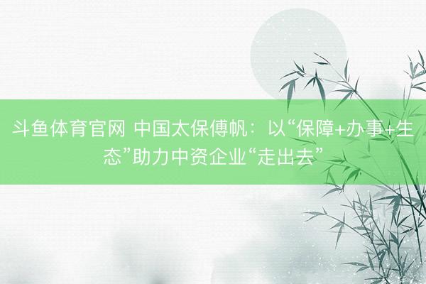 斗鱼体育官网 中国太保傅帆：以“保障+办事+生态”助力中资企业“走出去”