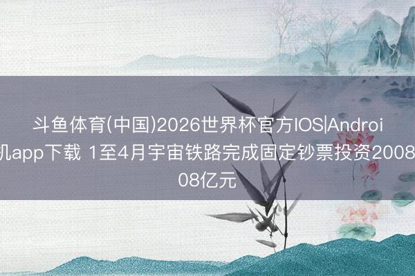 斗鱼体育(中国)2026世界杯官方IOS|Android手机app下载 1至4月宇宙铁路完成固定钞票投资2008亿元