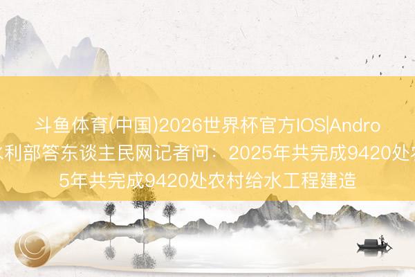 斗鱼体育(中国)2026世界杯官方IOS|Android手机app下载 水利部答东谈主民网记者问：2025年共完成9420处农村给水工程建造
