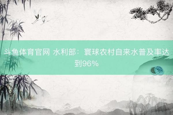 斗鱼体育官网 水利部:寰球农村自来水普及率达到96%