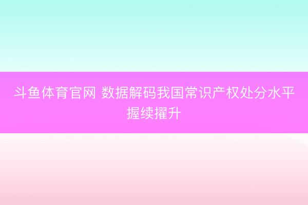 斗鱼体育官网 数据解码我国常识产权处分水平握续擢升