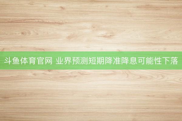 斗鱼体育官网 业界预测短期降准降息可能性下落