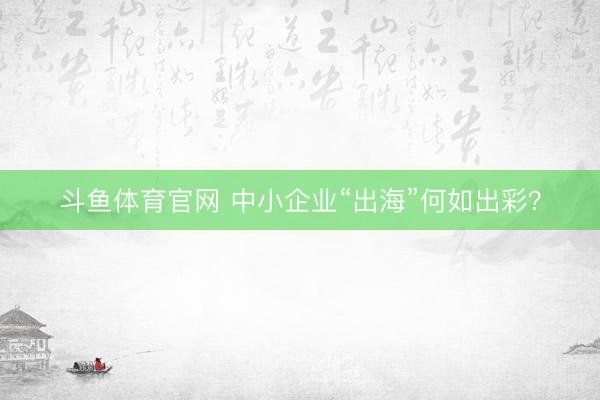 斗鱼体育官网 中小企业“出海”何如出彩？