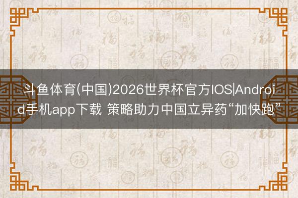 斗鱼体育(中国)2026世界杯官方IOS|Android手机app下载 策略助力中国立异药“加快跑”