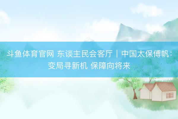斗鱼体育官网 东谈主民会客厅｜中国太保傅帆：变局寻新机 保障向将来