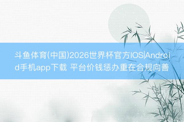 斗鱼体育(中国)2026世界杯官方IOS|Android手机app下载 平台价钱惩办重在合规向善