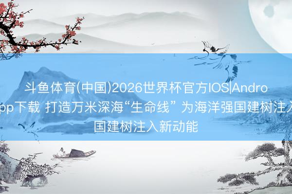 斗鱼体育(中国)2026世界杯官方IOS|Android手机app下载 打造万米深海“生命线” 为海洋强国建树注入新动能