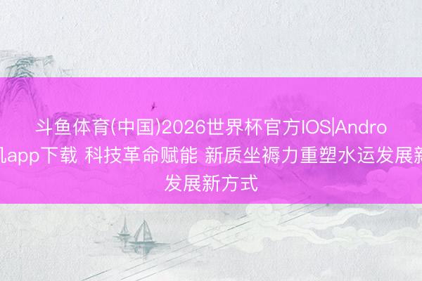 斗鱼体育(中国)2026世界杯官方IOS|Android手机app下载 科技革命赋能 新质坐褥力重塑水运发展新方式