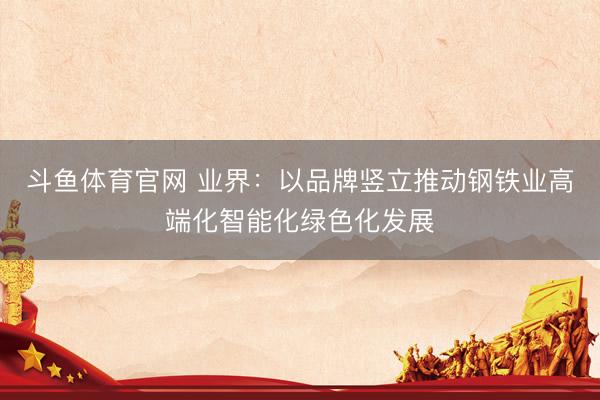 斗鱼体育官网 业界：以品牌竖立推动钢铁业高端化智能化绿色化发展