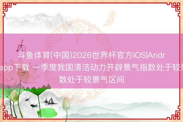 斗鱼体育(中国)2026世界杯官方IOS|Android手机app下载 一季度我国清洁动力开辟景气指数处于较景气区间