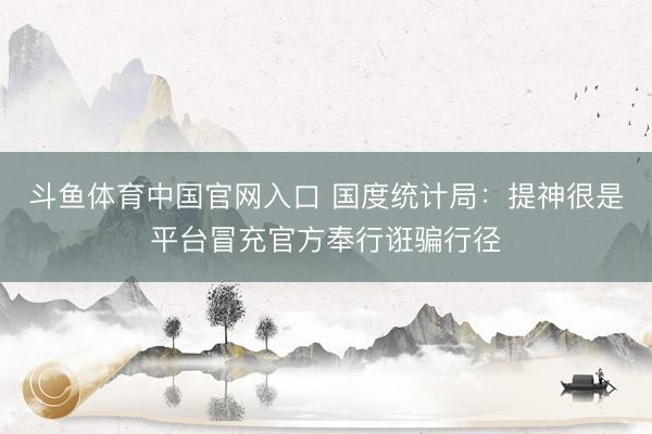 斗鱼体育中国官网入口 国度统计局：提神很是平台冒充官方奉行诳骗行径