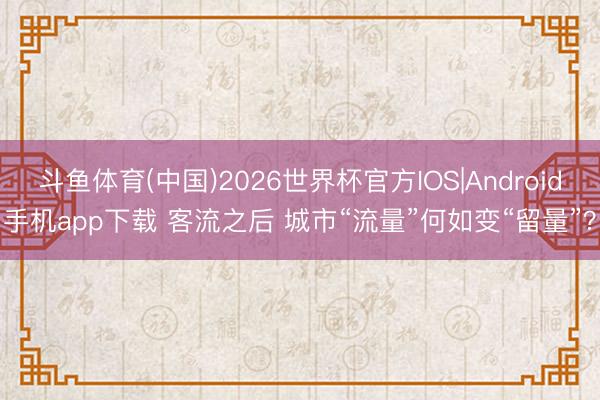 斗鱼体育(中国)2026世界杯官方IOS|Android手机app下载 客流之后 城市“流量”何如变“留量”?