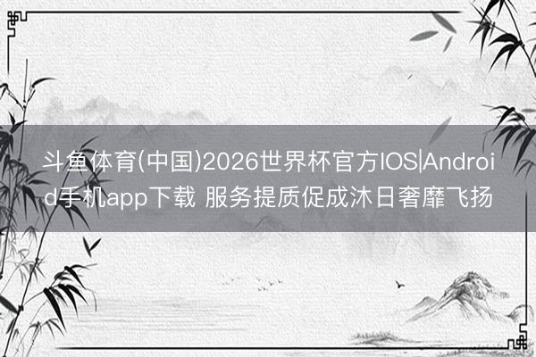 斗鱼体育(中国)2026世界杯官方IOS|Android手机app下载 服务提质促成沐日奢靡飞扬
