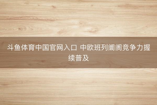 斗鱼体育中国官网入口 中欧班列阛阓竞争力握续普及