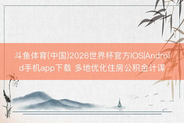 斗鱼体育(中国)2026世界杯官方IOS|Android手机app下载 多地优化住房公积金计谋