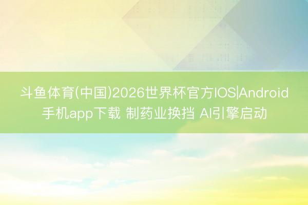 斗鱼体育(中国)2026世界杯官方IOS|Android手机app下载 制药业换挡 AI引擎启动