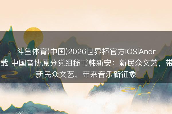 斗鱼体育(中国)2026世界杯官方IOS|Android手机app下载 中国音协原分党组秘书韩新安：新民众文艺，带来音乐新征象