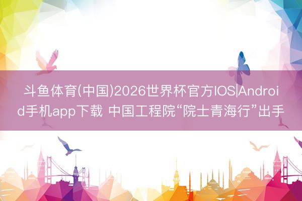 斗鱼体育(中国)2026世界杯官方IOS|Android手机app下载 中国工程院“院士青海行”出手