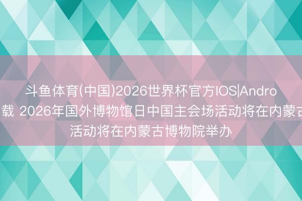斗鱼体育(中国)2026世界杯官方IOS|Android手机app下载 2026年国外博物馆日中国主会场活动将在内蒙古博物院举办