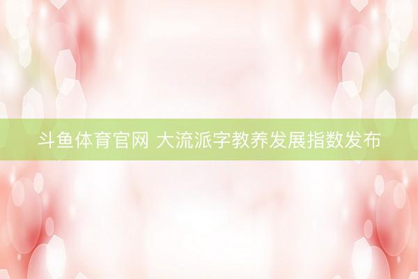 斗鱼体育官网 大流派字教养发展指数发布