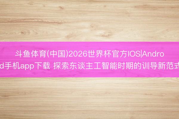 斗鱼体育(中国)2026世界杯官方IOS|Android手机app下载 探索东谈主工智能时期的训导新范式