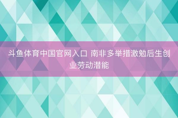 斗鱼体育中国官网入口 南非多举措激勉后生创业劳动潜能