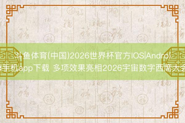 斗鱼体育(中国)2026世界杯官方IOS|Android手机app下载 多项效果亮相2026宇宙数字西席大会