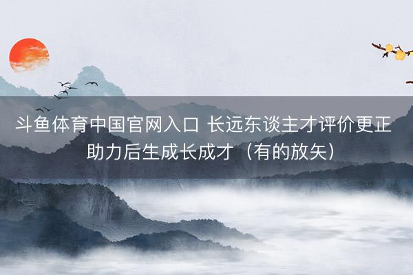斗鱼体育中国官网入口 长远东谈主才评价更正  助力后生成长成才（有的放矢）