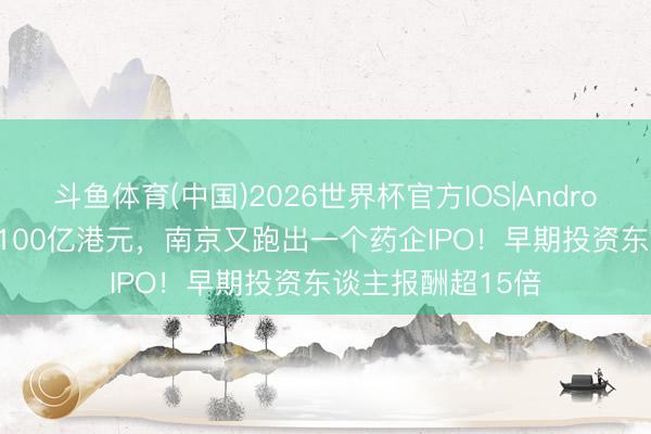 斗鱼体育(中国)2026世界杯官方IOS|Android手机app下载 100亿港元，南京又跑出一个药企IPO！早期投资东谈主报酬超15倍