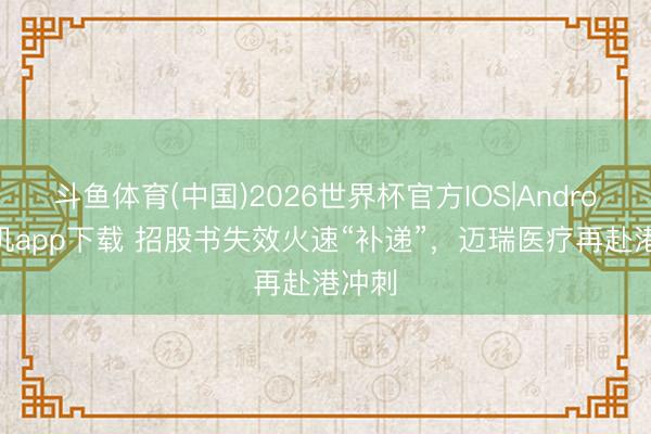 斗鱼体育(中国)2026世界杯官方IOS|Android手机app下载 招股书失效火速“补递”，迈瑞医疗再赴港冲刺
