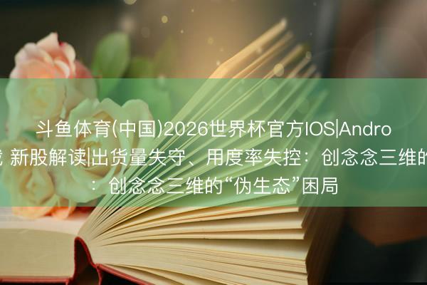 斗鱼体育(中国)2026世界杯官方IOS|Android手机app下载 新股解读|出货量失守、用度率失控：创念念三维的“伪生态”困局
